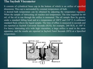 The Saybolt Viscometer
It consists of cylindrical brass cup in the bottom of which is an orifice of specified
dimension. This cup is surrounded by constant temperature oil bath.
A desired bath temperature can be obtained by adjusting the temperature regulator.
When the sample of lubricating oil reaches test temperature. The time required for 60
mL of the oil to run through the orifice is measured. The oil sample flow by gravity
under a standard falling head and at a temperature of 100°F and 210° F. A calibrated
standard flask collects the liquid sample. The time of efflux is measured in seconds and
are reported as Saybolt Universal Seconds (SUS); for example, 260 SUS, at 100° F.
For heavy lubricating oi1s with high viscosities, a large orifice is used in the same
apparatus, and the results are reported in Saybolt Furol Seconds (SFS) at a Specified
temperature.
 
