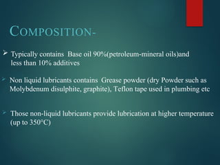 COMPOSITION-
 Typically contains Base oil 90%(petroleum-mineral oils)and
less than 10% additives
 Non liquid lubricants contains Grease powder (dry Powder such as
Molybdenum disulphite, graphite), Teflon tape used in plumbing etc
 Those non-liquid lubricants provide lubrication at higher temperature
(up to 350°C)
 