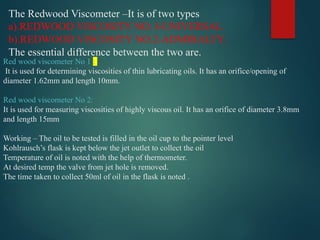 The Redwood Viscometer –It is of two types
a).REDWOOD VISCOSITY NO. I-UNIVERSAL.
b).REDWOOD VISCOSITY NO.2-ADMIRALTY.
The essential difference between the two are.
Red wood viscometer No 1 :
It is used for determining viscosities of thin lubricating oils. It has an orifice/opening of
diameter 1.62mm and length 10mm.
Red wood viscometer No 2:
It is used for measuring viscosities of highly viscous oil. It has an orifice of diameter 3.8mm
and length 15mm
Working – The oil to be tested is filled in the oil cup to the pointer level
Kohlrausch’s flask is kept below the jet outlet to collect the oil
Temperature of oil is noted with the help of thermometer.
At desired temp the valve from jet hole is removed.
The time taken to collect 50ml of oil in the flask is noted .
 