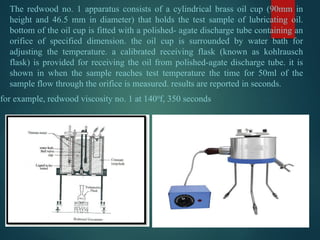 The redwood no. 1 apparatus consists of a cylindrical brass oil cup (90mm in
height and 46.5 mm in diameter) that holds the test sample of lubricating oil.
bottom of the oil cup is fitted with a polished- agate discharge tube containing an
orifice of specified dimension. the oil cup is surrounded by water bath for
adjusting the temperature. a calibrated receiving flask (known as kohlrausch
flask) is provided for receiving the oil from polished-agate discharge tube. it is
shown in when the sample reaches test temperature the time for 50ml of the
sample flow through the orifice is measured. results are reported in seconds.
for example, redwood viscosity no. 1 at 1400
f, 350 seconds
 