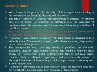  With changes in temperature, the viscosity of lubricating oil varies, the higher
the temperature, the lower the viscosity and vice-versa.
 The rate of variation of viscosity with temperature is different for different
base oils or fluids. For example, in petroleum oils, the viscosities of
naphthenic base oils vary more over the same temperature range than those of
paraffinic base oils.
 The rate at which the viscosity of oil changes with temperature is measured by
an empirical number, known as the viscosity-index (V.I.).
 A relatively small change in viscosity with temperature is indicated by high
viscosity index. Whereas a low viscosity index shows a relatively large change
in viscosity with temperature.
 The pennsylvanian oils, consisting mainly of paraffin’s, are arbitrarily
assigned a viscosity index value of 100 as they exhibit a relatively small
change in viscosity with a rise in temperature. Oils of gulf-coast origin,
consists mainly of alicyclic (naphthenic), and are arbitrarily assigned a
viscosity index value of Zero as they exhibit a larger change in viscosity with
a rise in temperature.
 In industry, lubricating oils of high viscosity index are preferred since they
have practically the same viscosity over a range of temperatures.
Viscosity Index
 