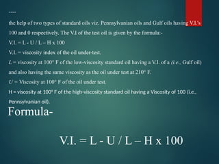 ----
the help of two types of standard oils viz. Pennsylvanian oils and Gulf oils having V.I.'s
100 and 0 respectively. The V.I of the test oil is given by the formula:-
V.I. = L - U / L – H x 100
V.I. = viscosity index of the oil under-test.
L = viscosity at 100° F of the low-viscosity standard oil having a V.I. of a (i.e., Gulf oil)
and also having the same viscosity as the oil under test at 210° F.
U = Viscosity at 100° F of the oil under test.
H = viscosity at 100° F of the high-viscosity standard oil having a Viscosity of 100 (i.e.,
Pennsylvanian oil).
Formula-
V.I. = L - U / L – H x 100
 
