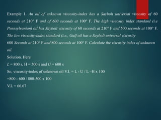 Example 1. An oil of unknown viscosity-index has a Saybolt universal viscosity of 60
seconds at 210° F and of 600 seconds at 100° F. The high viscosity index standard (i.e
Pennsylvanian) oil has Saybolt viscosity of 60 seconds at 210° F and 500 seconds at 100° F.
The low viscosity-index standard (i.e., Gulf oil has a Saybolt universal viscosity
600 Seconds at 210° F and 800 seconds at 100° F. Calculate the viscosity index of unknown
oil.
Solution. Here
L = 800 s, H = 500 s and U = 600 s
So, viscosity-index of unknown oil V.I. = L - U / L –H x 100
=800 - 600 / 800-500 x 100
V.I. = 66.67
 