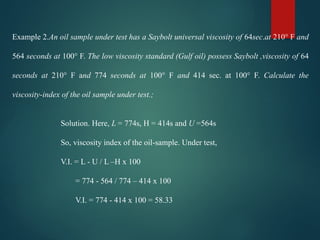 Example 2.An oil sample under test has a Saybolt universal viscosity of 64sec.at 210° F and
564 seconds at 100° F. The low viscosity standard (Gulf oil) possess Saybolt ,viscosity of 64
seconds at 210° F and 774 seconds at 100° F and 414 sec. at 100° F. Calculate the
viscosity-index of the oil sample under test.;
Solution. Here, L = 774s, H = 414s and U =564s
So, viscosity index of the oil-sample. Under test,
V.I. = L - U / L –H x 100
= 774 - 564 / 774 – 414 x 100
V.I. = 774 - 414 x 100 = 58.33
 