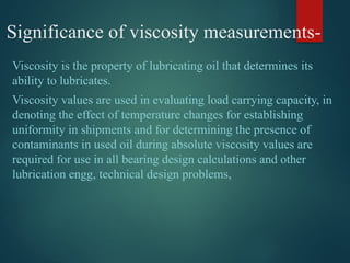 Viscosity is the property of lubricating oil that determines its
ability to lubricates.
Viscosity values are used in evaluating load carrying capacity, in
denoting the effect of temperature changes for establishing
uniformity in shipments and for determining the presence of
contaminants in used oil during absolute viscosity values are
required for use in all bearing design calculations and other
lubrication engg, technical design problems,
Significance of viscosity measurements-
 