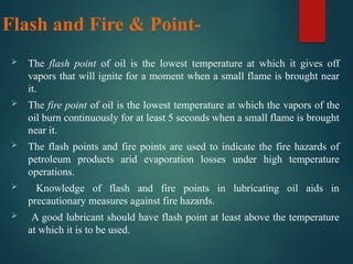 Flash and Fire & Point-
 The flash point of oil is the lowest temperature at which it gives off
vapors that will ignite for a moment when a small flame is brought near
it.
 The fire point of oil is the lowest temperature at which the vapors of the
oil burn continuously for at least 5 seconds when a small flame is brought
near it.
 The flash points and fire points are used to indicate the fire hazards of
petroleum products arid evaporation losses under high temperature
operations.
 Knowledge of flash and fire points in lubricating oil aids in
precautionary measures against fire hazards.
 A good lubricant should have flash point at least above the temperature
at which it is to be used.
 