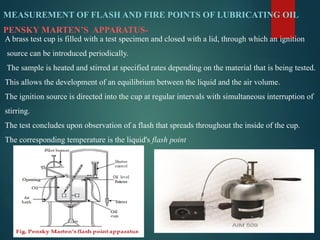 MEASUREMENT OF FLASH AND FIRE POINTS OF LUBRICATING OIL
PENSKY MARTEN’S APPARATUS-
A brass test cup is filled with a test specimen and closed with a lid, through which an ignition
source can be introduced periodically.
The sample is heated and stirred at specified rates depending on the material that is being tested.
This allows the development of an equilibrium between the liquid and the air volume.
The ignition source is directed into the cup at regular intervals with simultaneous interruption of
stirring.
The test concludes upon observation of a flash that spreads throughout the inside of the cup.
The corresponding temperature is the liquid's flash point
 