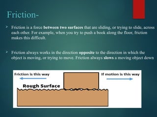 Friction-
 Friction is a force between two surfaces that are sliding, or trying to slide, across
each other. For example, when you try to push a book along the floor, friction
makes this difficult.
 Friction always works in the direction opposite to the direction in which the
object is moving, or trying to move. Friction always slows a moving object down
 