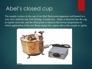 Abel’s closed cup
The sample is place in the cup of an Abel flash point apparatus and heated at a
very slow uniform rate with stirring. A small test – flame is directed into the cup
at regular intervals, and the flash point is taken as the lowest temperature at
which application of the test flame causes the vapour above the sample to ignite
 