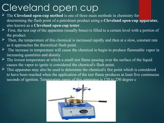 Cleveland open cup
 The Cleveland open-cup method is one of three main methods in chemistry for
determining the flash point of a petroleum product using a Cleveland open-cup apparatus,
also known as a Cleveland open-cup tester.
 First, the test cup of the apparatus (usually brass) is filled to a certain level with a portion of
the product.
 Then, the temperature of this chemical is increased rapidly and then at a slow, constant rate
as it approaches the theoretical flash point.
 The increase in temperature will cause the chemical to begin to produce flammable vapor in
increasing quantities and density.
 The lowest temperature at which a small test flame passing over the surface of the liquid
causes the vapor to ignite is considered the chemical's flash point.
 This apparatus may also be used to determine the chemical's fire point which is considered
to have been reached when the application of the test flame produces at least five continuous
seconds of ignition. Temperature range of this apparatus is 120 to 250 degree c
 
