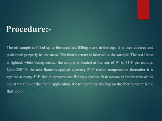 The oil sample is filled up to the specified filling mark in the cup. It is then covered and
positioned properly in the stove. The thermometer is inserted in the sample. The test flame
is lighted, while being stirred, the sample is heated at the rate of 9° to 11°F per minute.
Upto 220° F, the test flame is applied at every 2° F rise in temperature, thereafter it is
applied at every 5° F rise in temperature. When a distinct flash occurs in the interior of the
cup at the time of the flame application, the temperature reading on the thermometer is the
flash point.
Procedure:-
 