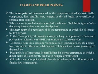 CLOUD AND POUR POINTS-
 The cloud point of petroleum oil is the temperature at which solidifiable
compounds, like paraffin wax, present in the oil begin to crystallize or
separate from solution.
 When the oil is cooled under specified conditions. Naphthenic type of oils
that are quite wax-free show no cloud points.
 The pour point of a petroleum oil is the temperature at which the oil ceases
to flow or pour.
 At the Cloud point, oil becomes cloudy or hazy in appearance. Cloud and
pour-points indicate the suitability of lubricants in cold conditions.
 Lubricants used in a machine working at low temperature should possess
low pour-point; otherwise solidification of lubricant will cause jamming of
the machine.
 Pour point is of importance in establishing the lowest temperature at which a
diesel fuel is still sufficiently fluid to be pumped or transferred.
 Oil with a low pour point should be selected whenever the oil must remain
fluid at low temperatures.
 