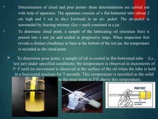  To determine pour point, a sample of oil is cooled in flat-bottomed tube (i.e.,
test jar) under specified conditions; the temperature is observed in increments of
5° F until no movement is observed at the surface of the oil when the tube is held
in a horizontal position for 5 seconds. This temperature is recorded as the solid
point. By definition the pour point is 5°F above this temperature.
 Determination of cloud and pour points- these determinations are carried out
with help of apparatus. The apparatus consists of a flat-bottomed tube (about 2
cm high and 3 cm in dia.) Enclosed in an air- jacket. The air-jacket is
surrounded by freezing mixture. (Ice + nacl) contained in a jar.
 To determine cloud point, a sample of the lubricating oil (moisture free) is
poured into a test jar and cooled in progressive steps. When inspection first
reveals a distinct cloudiness or haze at the bottom of the test jar, the temperature
is recorded as the cloud point.
 