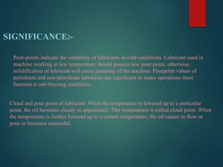SIGNIFICANCE:-
Pour-points indicate the suitability of lubricants in cold conditions. Lubricant used in
machine working at low temperature should possess low pour-point, otherwise
solidification of lubricant will cause jamming of the machine. Pourpoint values of
petroleum and non-petroleum lubricants are significant as many operations must
function is sub-freezing conditions.
Cloud and pour point of lubricant: When the temperature is lowered up to a particular
point, the oil becomes cloudy in appearance. This temperature is called cloud point. When
the temperature is further lowered up to a certain temperature, the oil ceases to flow or
pour or becomes semisolid.
 