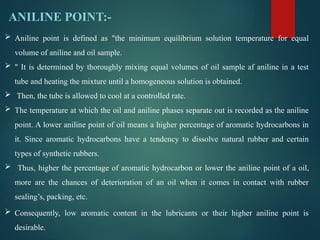 ANILINE POINT:-
 Aniline point is defined as "the minimum equilibrium solution temperature for equal
volume of aniline and oil sample.
 " It is determined by thoroughly mixing equal volumes of oil sample af aniline in a test
tube and heating the mixture until a homogeneous solution is obtained.
 Then, the tube is allowed to cool at a controlled rate.
 The temperature at which the oil and aniline phases separate out is recorded as the aniline
point. A lower aniline point of oil means a higher percentage of aromatic hydrocarbons in
it. Since aromatic hydrocarbons have a tendency to dissolve natural rubber and certain
types of synthetic rubbers.
 Thus, higher the percentage of aromatic hydrocarbon or lower the aniline point of a oil,
more are the chances of deterioration of an oil when it comes in contact with rubber
sealing’s, packing, etc.
 Consequently, low aromatic content in the lubricants or their higher aniline point is
desirable.
 