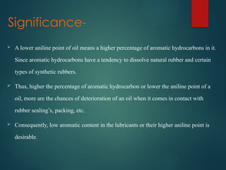 Significance-
 A lower aniline point of oil means a higher percentage of aromatic hydrocarbons in it.
Since aromatic hydrocarbons have a tendency to dissolve natural rubber and certain
types of synthetic rubbers.
 Thus, higher the percentage of aromatic hydrocarbon or lower the aniline point of a
oil, more are the chances of deterioration of an oil when it comes in contact with
rubber sealing’s, packing, etc.
 Consequently, low aromatic content in the lubricants or their higher aniline point is
desirable.
 