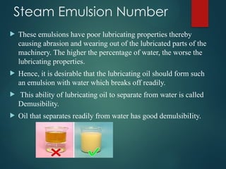 Steam Emulsion Number
 These emulsions have poor lubricating properties thereby
causing abrasion and wearing out of the lubricated parts of the
machinery. The higher the percentage of water, the worse the
lubricating properties.
 Hence, it is desirable that the lubricating oil should form such
an emulsion with water which breaks off readily.
 This ability of lubricating oil to separate from water is called
Demusibility.
 Oil that separates readily from water has good demulsibiIity.
 
