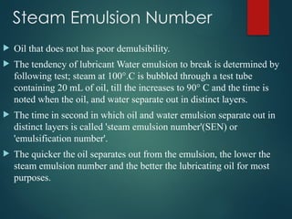 Steam Emulsion Number
 Oil that does not has poor demulsibility.
 The tendency of lubricant Water emulsion to break is determined by
following test; steam at 100°.C is bubbled through a test tube
containing 20 mL of oil, till the increases to 90° C and the time is
noted when the oil, and water separate out in distinct layers.
 The time in second in which oil and water emulsion separate out in
distinct layers is called 'steam emulsion number'(SEN) or
'emulsification number'.
 The quicker the oil separates out from the emulsion, the lower the
steam emulsion number and the better the lubricating oil for most
purposes.
 