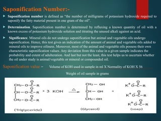 Saponification Number:-
 Saponification number is defined as “the number of milligrams of potassium hydroxide required to
saponify the fatty material present in one gram of the oil".
 Determination. Saponification number is determined by refluxing a known quantity of oil with a
known excess of potassium hydroxide solution and titrating the unused alkali against an acid.
 Significance. Mineral oils do not undergo saponification but animal and vegetable oils undergo
saponification. Hence, this test gives an indication of the amount of animal and vegetable oils added to
mineral oils to improve oiliness. Moreover, most of the animal and vegetable oils possess their own
characteristic saponification values. Any deviation from this value in a given sample indicates the
probability and extent of adulteration. And last but not the least, this test helps us to ascertain whether
the oil under study is animal/vegetable or mineral or compounded oil.
Saponification value = Volume of KOH used in sample in ml X Normality of KOH X 56
Weight of oil sample in grams
 