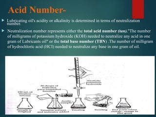 Acid Number-
 Lubricating oil's acidity or alkalinity is determined in terms of neutralization
number.
 Neutralization number represents either the total acid number (tan)."The number
of milligrams of potassium hydroxide (KOH) needed to neutralize any acid in one
gram of Lubricants oil" or the total base number (TBN) .The number of milligram
of hydrochloric acid (HCI) needed to neutralize any base in one gram of oil.
 