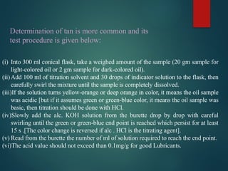 (i) Into 300 ml conical flask, take a weighed amount of the sample (20 gm sample for
light-colored oil or 2 gm sample for dark-colored oil).
(ii)Add 100 ml of titration solvent and 30 drops of indicator solution to the flask, then
carefully swirl the mixture until the sample is completely dissolved.
(iii)If the solution turns yellow-orange or deep orange in color, it means the oil sample
was acidic [but if it assumes green or green-blue color, it means the oil sample was
basic, then titration should be done with HCl.
(iv)Slowly add the alc. KOH solution from the burette drop by drop with careful
swirling until the green or green-blue end point is reached which persist for at least
15 s .[The color change is reversed if alc . HCl is the titrating agent].
(v) Read from the burette the number of ml of solution required to reach the end point.
(vi)The acid value should not exceed than 0.1mg/g for good Lubricants.
Determination of tan is more common and its
test procedure is given below:
 
