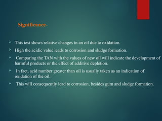  This test shows relative changes in an oil due to oxidation.
 High the acidic value leads to corrosion and sludge formation.
 Comparing the TAN with the values of new oil will indicate the development of
harmful products or the effect of additive depletion.
 In fact, acid number greater than oil is usually taken as an indication of
oxidation of the oil.
 This will consequently lead to corrosion, besides gum and sludge formation.
Significance-
 