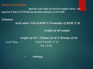 Numerical problem-
find the acid value of used oil sample whose 7ml
required 3.8ml of N/50 during titration.(density of oil=0.88)
Solution-
Acid value= Vol of KOH X Normality of KOH X 56
weight of oil sample
weight of oil = Volume of oil X Density of oil
Acid Value = 3.8ml X 0.02N X 56
7ml x 0.88
= 0.69mg/g
 