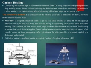 Carbon Residue-
 Lubricating oils contain high % of carbon in combined form. On being subjected to high temperatures,
they decompose and form a carbonaceous deposit. There are two methods for measuring the amount of
carbon residue or deposit remaining after a lubricating oil has been subjected to extreme heat.
The conradson method. It is conducted in the absence of air and is applicable for heavy residuals,
crudes and non-volatile stock.
 Procedure:- a weighed amount of sample is placed in a silica crucible (of about 65-85 ml capacity),
which in turn is put into skid more iron crucible having a close-fitting cover with a small horizontal
opening .The crucibles are then placed into a larger third crucible also fitted with a cover fitted loosely
to shaped iron hood. Heat is supplied from a meker burner at certain prescribed rates till vapors of all
volatile matter are burnt completely. After 30 minutes the silica crucible is removed, cooled in a
desiccator, and weighed.
 % Carbon residue = weight of residue in crucible / weight of original oil sample x 100
 