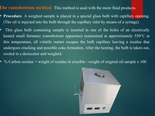 The ramsbottom method. This method is used with the more fluid products.
 Procedure. A weighed sample is placed in a special glass bulb with capillary opening.
(The oil is injected into the bulb through the capillary inlet by means of a syringe).
 This glass bulb containing sample is inserted in one of the holes of an electrically
heated small furnance (ramsbottom apparatus) maintained at approximately 550°C at
this temperature, all volatile matter escapes the bulb capillary leaving a residue that
undergoes cracking and possible coke formation. After the heating, the bulb is taken out,
cooled in a desiccator and weighed.
 % Carbon residue = weight of residue in crucible / weight of original oil sample x 100
 