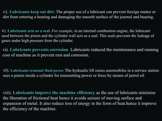iv). Lubricants keep out dirt. The proper use of a lubricant can prevent foreign matter or
dirt from entering a bearing and damaging the smooth surface of the journal and bearing.
v). Lubricants acts as a seal. For example, in an internal combustion engine, the lubricant
used between the piston and the cylinder wall acts as a seal. This seals prevents the leakage of
gases under high pressure from the cylinder.
vi). Lubricants prevents corrosion. Lubricants reduced the maintenance and running
cost of machine as it prevent rust and corrosion.
vii). Lubricants transmit fluid power.The hydraulic lift raises automobiles in a service station
uses a piston inside a cylinder for transmitting power or force by means of petrol oil
viii). Lubricants improve the machine efficiency.as the use of lubricants minimise
the liberation of frictional heat hence it avoids seizure of moving surface and
expansion of metal. It also reduce loss of energy in the form of heat.hence it improve
the efficiency of the machine.
 