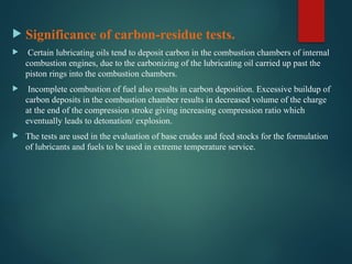  Significance of carbon-residue tests.
 Certain lubricating oils tend to deposit carbon in the combustion chambers of internal
combustion engines, due to the carbonizing of the lubricating oil carried up past the
piston rings into the combustion chambers.
 Incomplete combustion of fuel also results in carbon deposition. Excessive buildup of
carbon deposits in the combustion chamber results in decreased volume of the charge
at the end of the compression stroke giving increasing compression ratio which
eventually leads to detonation/ explosion.
 The tests are used in the evaluation of base crudes and feed stocks for the formulation
of lubricants and fuels to be used in extreme temperature service.
 