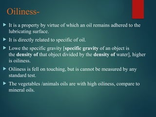 Oiliness-
 It is a property by virtue of which an oil remains adhered to the
lubricating surface.
 It is directly related to specific of oil.
 Lowe the specific gravity [specific gravity of an object is
the density of that object divided by the density of water], higher
is oiliness.
 Oiliness is fell on touching, but is cannot be measured by any
standard test.
 The vegetables /animals oils are with high oiliness, compare to
mineral oils.
 