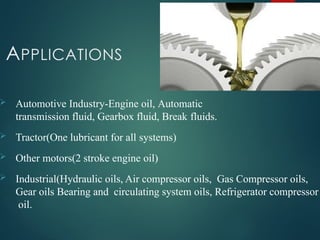 APPLICATIONS
 Automotive Industry-Engine oil, Automatic
transmission fluid, Gearbox fluid, Break fluids.
 Tractor(One lubricant for all systems)
 Other motors(2 stroke engine oil)
 Industrial(Hydraulic oils, Air compressor oils, Gas Compressor oils,
Gear oils Bearing and circulating system oils, Refrigerator compressor
oil.
 