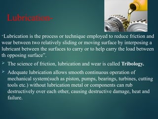 Lubrication-
“Lubrication is the process or technique employed to reduce friction and
wear between two relatively sliding or moving surface by interposing a
lubricant between the surfaces to carry or to help carry the load between
th opposing surface”.
 The science of friction, lubrication and wear is called Tribology.
 Adequate lubrication allows smooth continuous operation of
mechanical system(such as piston, pumps, bearings, turbines, cutting
tools etc.) without lubrication metal or components can rub
destructively over each other, causing destructive damage, heat and
failure.
 