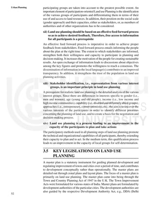 52
Urban Planning participating groups are taken into account to the greatest possible extent. An
important element of participation-oriented Land use Planning is the identification
of the various groups of participants and differentiating them in terms of their
use of and access to land resources. In addition, their position on the social scale
(gender approach) and their capacities, either as stakeholders, or, as members of
authorities and of other organizations has to be considered.
xii) Land use planning should be based on an effective feed forward process
so as to achieve desired feedback. Therefore, free access to information
for all participants is a prerequisite
An effective feed forward process is imperative in order to achieve proper
feedback from stakeholders. Feed forward process entails informing the people
about the plan at the right time. The extent to which stakeholders are informed,
strengthen both their willingness and capacity to participate in planning and
decision-making. It increases the motivation of the people for creating sustainable
results. An open exchange of information leads to discussions about objectives
among the key figures and promotes the willingness to reach a consensus. The
dissemination of information in the local language(s) contributes to an improved
transparency. In addition, it strengthens the trust of the population in land use
planning activities.
xiii) Stakeholder identification, i.e., representation from various interest
groups, is an important principle in land use planning
A prerequisite for realistic land use planning is the detailed analysis of the various
interest groups. Since there are differences in interests specific to gender (i.e.,
men and women), age (young and old people), income (i.e., low income and
high income communities), capability (i.e., disabled and differently abled groups),
approaches (i.e., entrepreneurs, conservationists), etc., the aim is to uncover the
various interests of the participants in order to identify different priorities
concerning the planning of land use, and to create a basis for the negotiation and
decision-making process.
xiv) Land use planning is a process leading to an improvement in the
capacity of the participants to plan and take actions
The participatory methods used in all planning steps of land use planning promote
the technical and organizational capabilities of all participants, thereby extending
their capacity to plan and to act. In the medium term, this qualification process
leads to an improvement in the capacity of local groups for self-determination.
3.5 KEY LEGISLATIONS ON LAND USE
PLANNING
A master plan is a statutory instrument for guiding planned development and
regulating improvement of towns and cities over a period of time, and contributes
to development conceptually rather than operationally. The master plans are
detailed out through zonal plans and layout plans. The focus of a master plan is
primarily on land use planning. The master plan came into being through the
Town and Country Planning Act of 1947 in the U.K. The Town Improvement
Acts were formulated for various states of India. Master plans are formulated by
development authorities of the particular cities. The development authorities are
also guided by the respective Development Authority Act, e.g., DDA (Delhi
 