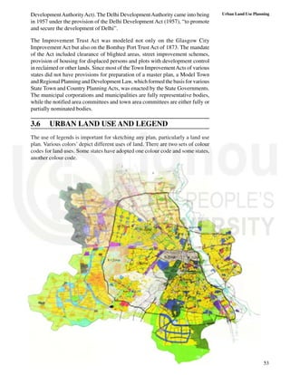 53
Urban Land Use Planning
DevelopmentAuthorityAct). The Delhi DevelopmentAuthority came into being
in 1957 under the provision of the Delhi Development Act (1957), “to promote
and secure the development of Delhi”.
The Improvement Trust Act was modeled not only on the Glasgow City
Improvement Act but also on the Bombay Port Trust Act of 1873. The mandate
of the Act included clearance of blighted areas, street improvement schemes,
provision of housing for displaced persons and plots with development control
in reclaimed or other lands. Since most of the Town ImprovementActs of various
states did not have provisions for preparation of a master plan, a Model Town
and Regional Planning and Development Law, which formed the basis for various
State Town and Country Planning Acts, was enacted by the State Governments.
The municipal corporations and municipalities are fully representative bodies,
while the notified area committees and town area committees are either fully or
partially nominated bodies.
3.6 URBAN LAND USE AND LEGEND
The use of legends is important for sketching any plan, particularly a land use
plan. Various colors’ depict different uses of land. There are two sets of colour
codes for land uses. Some states have adopted one colour code and some states,
another colour code.
 