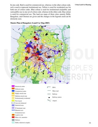 55
Urban Land Use Planning
In one code. Red is used for commercial use, whereas; in the other colour code,
red is used to represent institutional use. Yellow is used for residential use for
both sets of colour codes. Blue colour is used for institutional use/public and
semi public use in one set of colour code, whereas in the other code, blue colour
is used for commercial use. The land use maps of three cities namely Delhi,
Bangalore, and Chennai are given and the changes in the legends used can be
distinctly seen.
Master Plan of Bangalore (Land Use Map 2003)
Historical centre
Political centre
Commerical centre
Highly mized zone
Medium mized zone
Predominantly residential
New layout
Area not urbanised
Industrial area
IT dominant zone
Mutation axis
Commerical axis
Logistic zone
Main civic amenities
Defence
Public industrial complex
BDA
Main road
Railway
Railway station
Airport
 