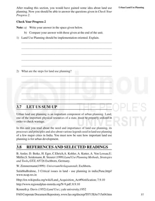 57
Urban Land Use Planning
After reading this section, you would have gained some idea about land use
planning. Now you should be able to answer the questions given in Check Your
Progress 2.
Check Your Progress 2
Note: a) Write your answer in the space given below.
b) Compare your answer with those given at the end of the unit.
1) Land Use Planning should be implementation oriented. Explain.
.......................................................................................................................
.......................................................................................................................
.......................................................................................................................
.......................................................................................................................
.......................................................................................................................
2) What are the steps for land use planning?
.......................................................................................................................
.......................................................................................................................
.......................................................................................................................
.......................................................................................................................
.......................................................................................................................
3.7 LET US SUM UP
Urban land use planning is an important component of urban planning. Land,
one of the important physical resources of a state, must be properly utilized in
order to check wastage.
In this unit you read about the need and importance of land use planning, its
processes and principles and also about various legends used in land use planning
of a few major cities in India. You must now be sure how important land use
planning is for urban development.
3.8 REFERENCES AND SELECTED READINGS
B. Amler, D. Betke, H. Eger, C.Ehrich,A. Kohler, A. Kutter, A. Von Lossau,U.
Müller,S. Seidemann, R. Steurer (1999) Land Use Planning Methods, Strategies
and Tools, GTZ, 65726 Eschborn, Germany.
W. Zimmermann(1999): UniversumVerlagsanstalt, Eschborn.
SulabhaBrahme, 3 Critical issues in land - use planning in india;Pune,http//
www.ncap.res.in
Http://en.wikipedia.org/wiki/Land_Acquisition_Act#Notification; 7.9.10
http://www.regionalplan-mmrda.org/N-9.pdf; 8.9.10
Kenneth p. Davis (1952):Land Use;; yale university;1952
FAOCorporateDocumentRepository,www.fao.org/docrep/T0715E/to715e04.htm
 