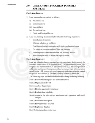 58
Urban Planning
3.9 CHECK YOUR PROGRESS-POSSIBLE
ANSWERS
Check Your Progress 1
1) Land uses can be categorized as follows:
i) Residential use
ii) Commercial use
iii) Industrial use
iv) Recreational use.
v) Public and Semi public use.
2) Land use planning at community level has the following objectives:
• Conciliation of interests
• Offering solutions to problems
• Establishing institutions dealing with land use planning issues
• Decisions on implementation of land use planning
• Including farms, households in land use planning process
• Articulating the need of action for superior levels.
Check Your Progress 2
1) Land use planning has to consider how the negotiated decisions and the
solutions identified are to be implemented. LUP does not end with the land
use plan. The implementation of limited measures (e.g., the development of
cultivation techniques which conserve land resources) right at the outset, or
parallel to the LUP process, plays an important role in increasing the trust of
the people in the village as far as the planning process is concerned.
2) The following steps are needed to be followed during land using planning
Step-1: Establishment of goals and terms of reference
Step-2: Organization of work
Step-3: Analyse the problems
Step-4: Identify opportunity for change
Step-5: Evaluate land suitability
Step-6: Appraise the ulternatives: environmental, economic and social
analysis
Step-7: Choose the best option
Step-8: Prepare the land use plan
Step-9: Implement the plan
Step-10:Moniter and revise the plan
 