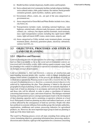 45
Urban Land Use Planning
ii) Health facilities include dispensary, health centres and hospitals;
iii) Socio-cultural and civic/ community facilities include religious buildings,
socio-cultural centres, clubs, police stations, fire stations, burial grounds/
cremation grounds, sports facilities, stadium, sports centres;
iv) Government offices, courts, etc., are part of the area categorized as
government use;
v) Areas categorized as Green Belt and Water Bodies include rivers, lakes,
city forest, etc.
vi) Transportation includes roads, including national highways, state
highways, arterial roads, collector roads, bye passes, roads in residential
colonies, etc. ;railways, bus depots and bus terminals, truck terminals,
mass rapid transportation systems including bus rapid transit (BRT)
routes, light rail transit (LRT) routes, metro routes, airports; and
vii) Areas categorized as Utility include water treatment plants, sewerage
treatment plants, electricity generation plants, electricity substations,
sanitary land fills, etc.
3.3 OBJECTIVES, PROCESSES AND STEPS IN
LAND USE PLANNING
3.3.1 Objectives and Processes
Land use planning provides the prerequisites for achieving a sustainable form of
land use that is acceptable as far as the social and environmental contexts are
concerned and is desired by society, while making sound economic sense. Land
use planning in the context of technical co-operation is an iterative process based
on dialogue amongst all participants.
Land use planning is, first and foremost, a process of clarification and
understanding between people who, together, wish to change something and
prepare future actions systematically. In the process, the elements of a plan are
worked out co-operatively. Planning needs to start with a vision for the city. The
core part of a planning process is, therefore, a commonly desired objective to be
achieved by implementing the plan. Time planning is linked to the physical/
geographic/ecological planning of areas, and the two are mutually dependent.A
major task of land use planning is to accompany and motivate the participants
and those who will be affected, in order to attain a conciliation of interests
concerning land resources, types, and extent of land use. The dialogue-orientated
learning and negotiation process amongst participants leads to the development
of their planning capacities and to sustaining co-operative relations at a local
level. Participants in land use planning are direct and indirect land users, as well
as those affected by the consequences of land use activities. People who often
have political or economic influence form another group; this includes authorities,
organizations, middlemen and women, processing industries for agricultural
products, etc. However, the most important target group in land use planning is
made up of the direct land users.
The Land Use Planning process covers all steps extending from setting up of
vision, formulating objectives, generating information base, processing, analysis,
discussion and evaluation, right up to the negotiation for a consensus concerning
 