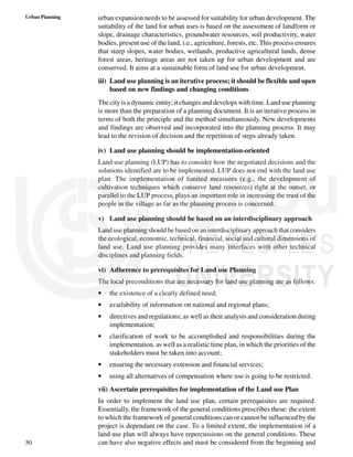 50
Urban Planning urban expansion needs to be assessed for suitability for urban development. The
suitability of the land for urban uses is based on the assessment of landform or
slope, drainage characteristics, groundwater resources, soil productivity, water
bodies, present use of the land, i.e., agriculture, forests, etc. This process ensures
that steep slopes, water bodies, wetlands, productive agricultural lands, dense
forest areas, heritage areas are not taken up for urban development and are
conserved. It aims at a sustainable form of land use for urban development.
iii) Land use planning is an iterative process; it should be flexible and open
based on new findings and changing conditions
The city is a dynamic entity; it changes and develops with time. Land use planning
is more than the preparation of a planning document. It is an iterative process in
terms of both the principle and the method simultaneously. New developments
and findings are observed and incorporated into the planning process. It may
lead to the revision of decision and the repetition of steps already taken.
iv) Land use planning should be implementation-oriented
Land use planning (LUP) has to consider how the negotiated decisions and the
solutions identified are to be implemented. LUP does not end with the land use
plan. The implementation of limited measures (e.g., the development of
cultivation techniques which conserve land resources) right at the outset, or
parallel to the LUP process, plays an important role in increasing the trust of the
people in the village as far as the planning process is concerned.
v) Land use planning should be based on an interdisciplinary approach
Land use planning should be based on an interdisciplinary approach that considers
the ecological, economic, technical, financial, social and cultural dimensions of
land use. Land use planning provides many interfaces with other technical
disciplines and planning fields.
vi) Adherence to prerequisites for Land use Planning
The local preconditions that are necessary for land use planning are as follows:
• the existence of a clearly defined need;
• availability of information on national and regional plans;
• directives and regulations; as well as their analysis and consideration during
implementation;
• clarification of work to be accomplished and responsibilities during the
implementation, as well as a realistic time plan, in which the priorities of the
stakeholders must be taken into account;
• ensuring the necessary extension and financial services;
• using all alternatives of compensation where use is going to be restricted.
vii) Ascertain prerequisites for implementation of the Land use Plan
In order to implement the land use plan, certain prerequisites are required.
Essentially, the framework of the general conditions prescribes these: the extent
to which the framework of general conditions can or cannot be influenced by the
project is dependant on the case. To a limited extent, the implementation of a
land use plan will always have repercussions on the general conditions. These
can have also negative effects and must be considered from the beginning and
 