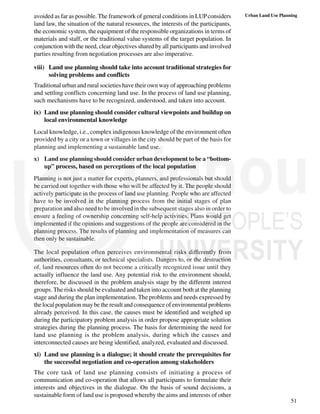 51
Urban Land Use Planning
avoided as far as possible. The framework of general conditions in LUPconsiders
land law, the situation of the natural resources, the interests of the participants,
the economic system, the equipment of the responsible organizations in terms of
materials and staff, or the traditional value systems of the target population. In
conjunction with the need, clear objectives shared by all participants and involved
parties resulting from negotiation processes are also imperative.
viii) Land use planning should take into account traditional strategies for
solving problems and conflicts
Traditional urban and rural societies have their own way of approaching problems
and settling conflicts concerning land use. In the process of land use planning,
such mechanisms have to be recognized, understood, and taken into account.
ix) Land use planning should consider cultural viewpoints and buildup on
local environmental knowledge
Local knowledge, i.e., complex indigenous knowledge of the environment often
provided by a city or a town or villages in the city should be part of the basis for
planning and implementing a sustainable land use.
x) Land use planning should consider urban development to be a “bottom-
up” process, based on perceptions of the local population
Planning is not just a matter for experts, planners, and professionals but should
be carried out together with those who will be affected by it. The people should
actively participate in the process of land use planning. People who are affected
have to be involved in the planning process from the initial stages of plan
preparation and also need to be involved in the subsequent stages also in order to
ensure a feeling of ownership concerning self-help activities. Plans would get
implemented if the opinions and suggestions of the people are considered in the
planning process. The results of planning and implementation of measures can
then only be sustainable.
The local population often perceives environmental risks differently from
authorities, consultants, or technical specialists. Dangers to, or the destruction
of, land resources often do not become a critically recognized issue until they
actually influence the land use. Any potential risk to the environment should,
therefore, be discussed in the problem analysis stage by the different interest
groups. The risks should be evaluated and taken into account both at the planning
stage and during the plan implementation. The problems and needs expressed by
the local population may be the result and consequence of environmental problems
already perceived. In this case, the causes must be identified and weighed up
during the participatory problem analysis in order propose appropriate solution
strategies during the planning process. The basis for determining the need for
land use planning is the problem analysis, during which the causes and
interconnected causes are being identified, analyzed, evaluated and discussed.
xi) Land use planning is a dialogue; it should create the prerequisites for
the successful negotiation and co-operation among stakeholders
The core task of land use planning consists of initiating a process of
communication and co-operation that allows all participants to formulate their
interests and objectives in the dialogue. On the basis of sound decisions, a
sustainable form of land use is proposed whereby the aims and interests of other
 