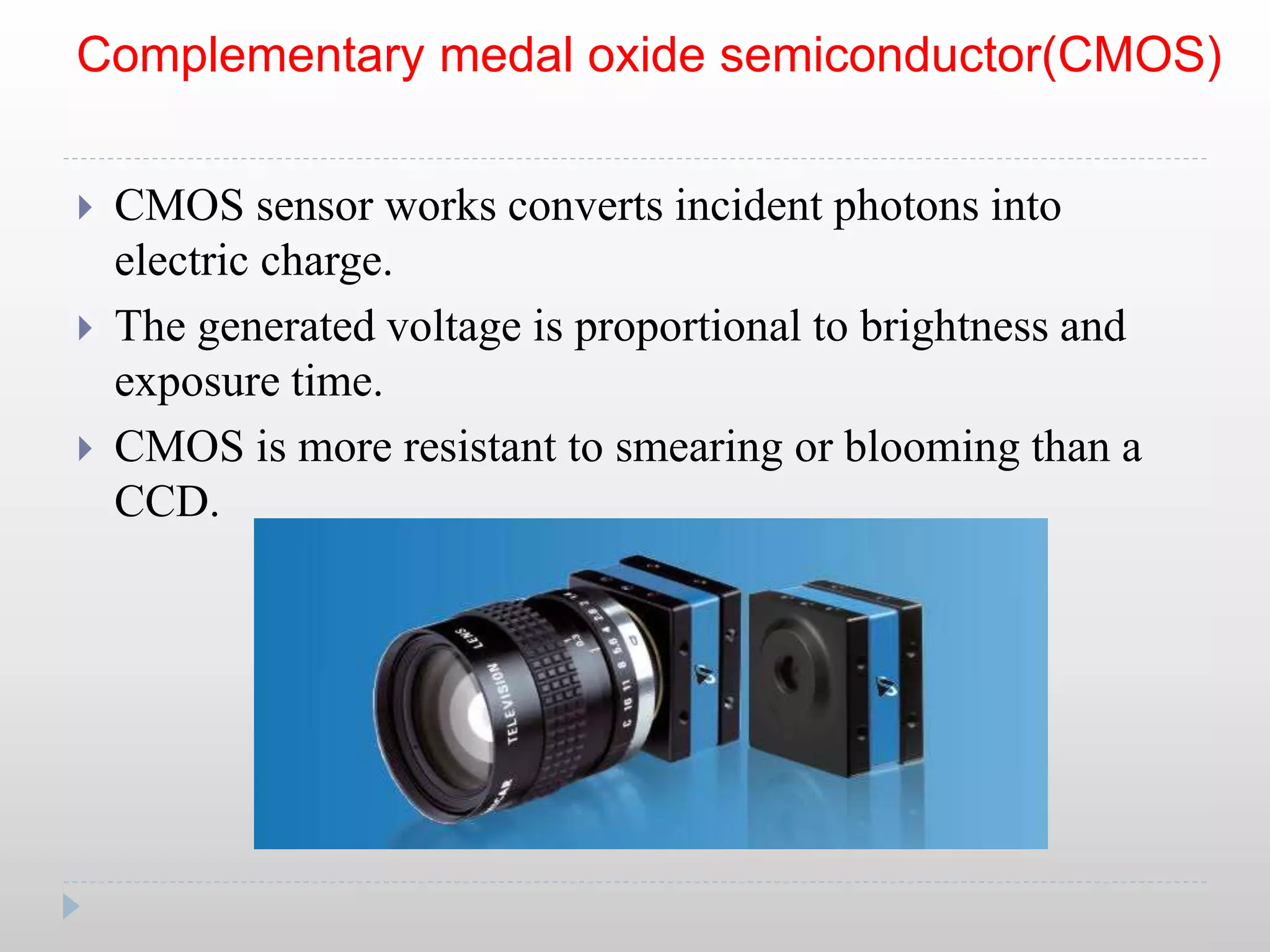 Complementary medal oxide semiconductor(CMOS)
 CMOS sensor works converts incident photons into
electric charge.
 The generated voltage is proportional to brightness and
exposure time.
 CMOS is more resistant to smearing or blooming than a
CCD.
 