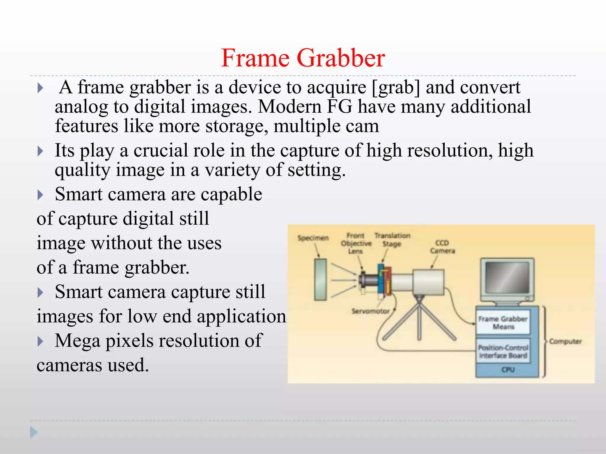 Frame Grabber
 A frame grabber is a device to acquire [grab] and convert
analog to digital images. Modern FG have many additional
features like more storage, multiple cam
 Its play a crucial role in the capture of high resolution, high
quality image in a variety of setting.
 Smart camera are capable
of capture digital still
image without the uses
of a frame grabber.
 Smart camera capture still
images for low end application.
 Mega pixels resolution of
cameras used.
 