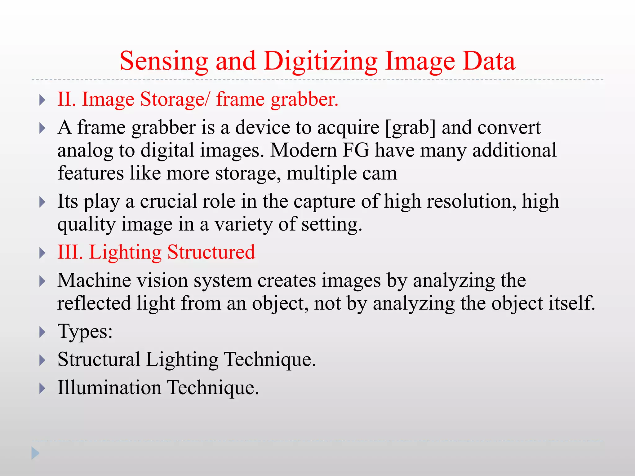 Sensing and Digitizing Image Data
 II. Image Storage/ frame grabber.
 A frame grabber is a device to acquire [grab] and convert
analog to digital images. Modern FG have many additional
features like more storage, multiple cam
 Its play a crucial role in the capture of high resolution, high
quality image in a variety of setting.
 III. Lighting Structured
 Machine vision system creates images by analyzing the
reflected light from an object, not by analyzing the object itself.
 Types:
 Structural Lighting Technique.
 Illumination Technique.
 