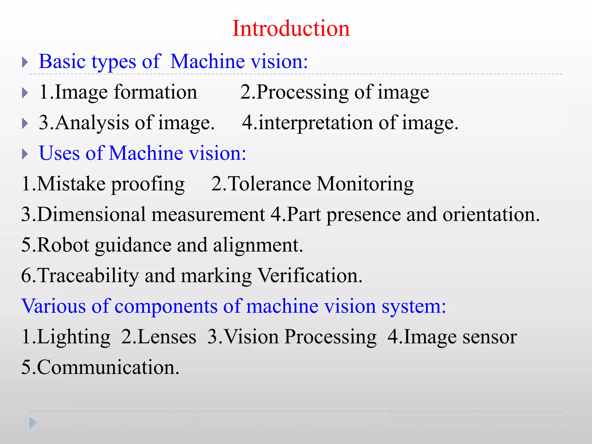 Introduction
 Basic types of Machine vision:
 1.Image formation 2.Processing of image
 3.Analysis of image. 4.interpretation of image.
 Uses of Machine vision:
1.Mistake proofing 2.Tolerance Monitoring
3.Dimensional measurement 4.Part presence and orientation.
5.Robot guidance and alignment.
6.Traceability and marking Verification.
Various of components of machine vision system:
1.Lighting 2.Lenses 3.Vision Processing 4.Image sensor
5.Communication.
 