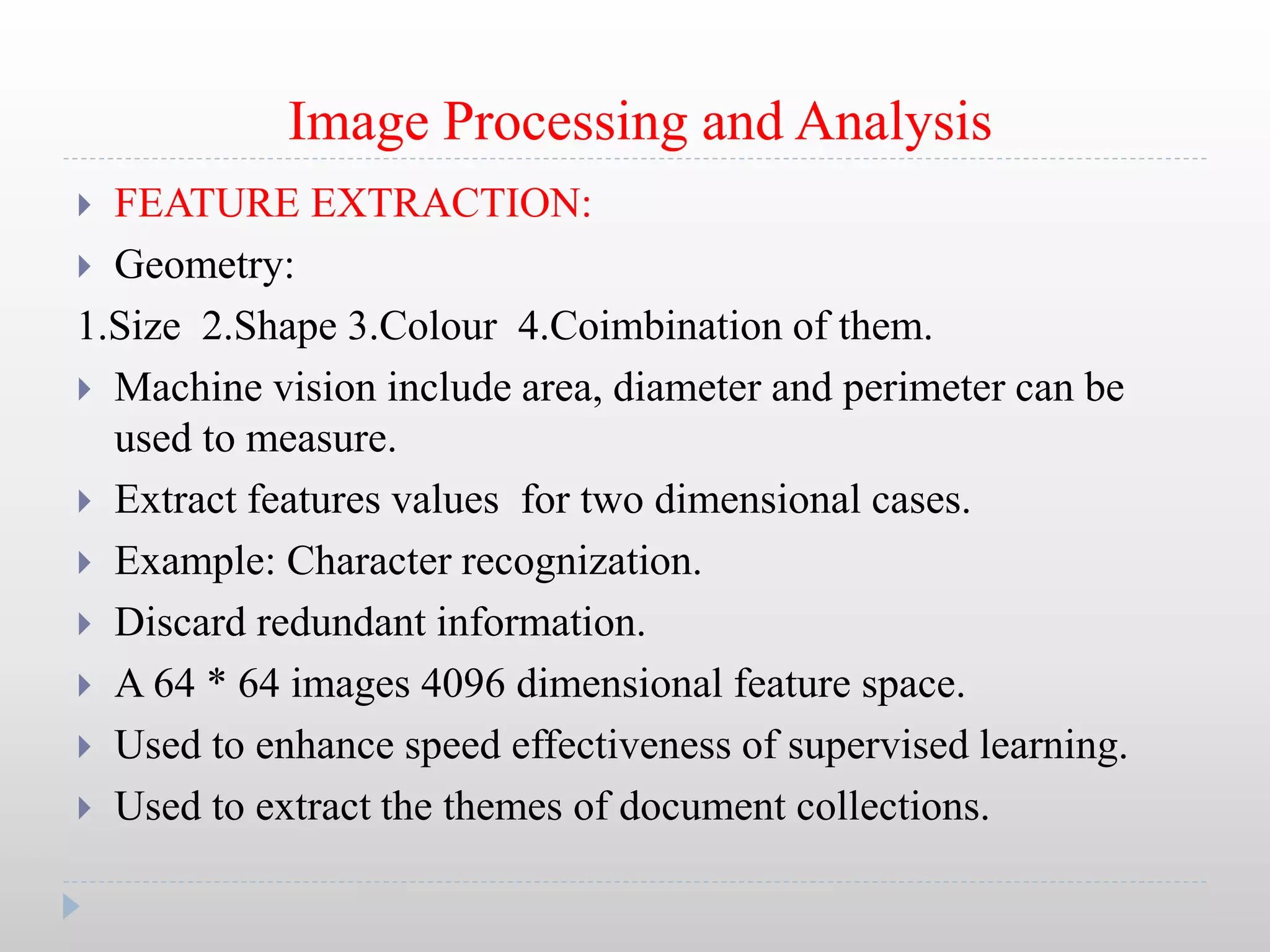 Image Processing and Analysis
 FEATURE EXTRACTION:
 Geometry:
1.Size 2.Shape 3.Colour 4.Coimbination of them.
 Machine vision include area, diameter and perimeter can be
used to measure.
 Extract features values for two dimensional cases.
 Example: Character recognization.
 Discard redundant information.
 A 64 * 64 images 4096 dimensional feature space.
 Used to enhance speed effectiveness of supervised learning.
 Used to extract the themes of document collections.
 