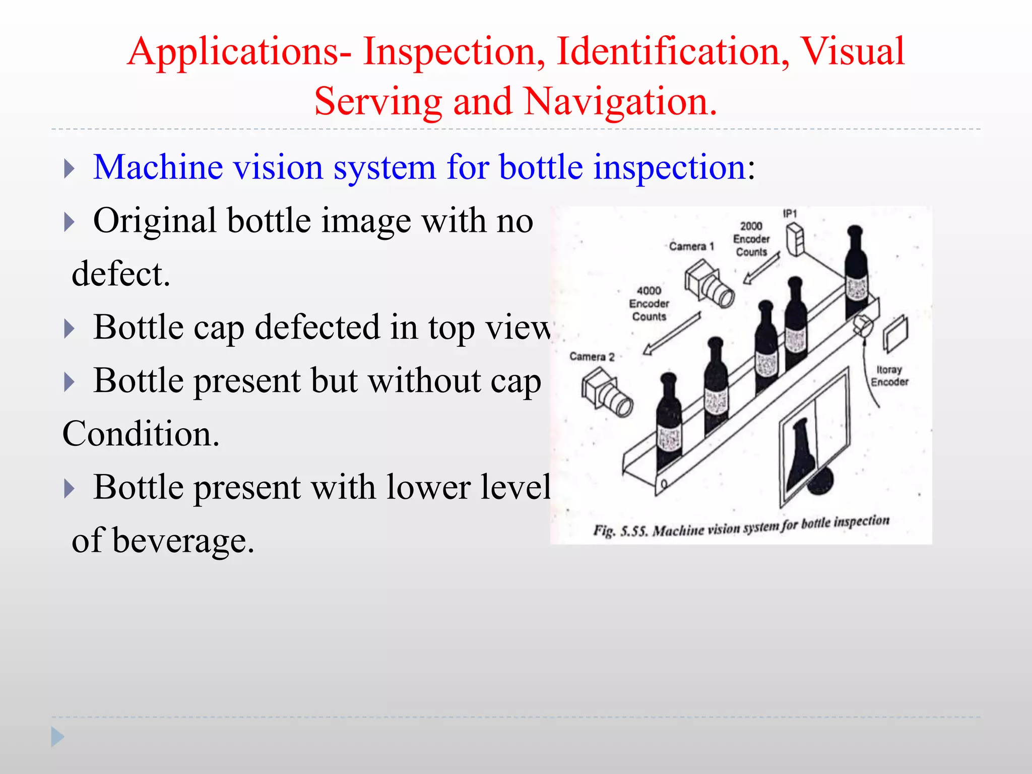 Applications- Inspection, Identification, Visual
Serving and Navigation.
 Machine vision system for bottle inspection:
 Original bottle image with no
defect.
 Bottle cap defected in top view.
 Bottle present but without cap
Condition.
 Bottle present with lower level
of beverage.
 
