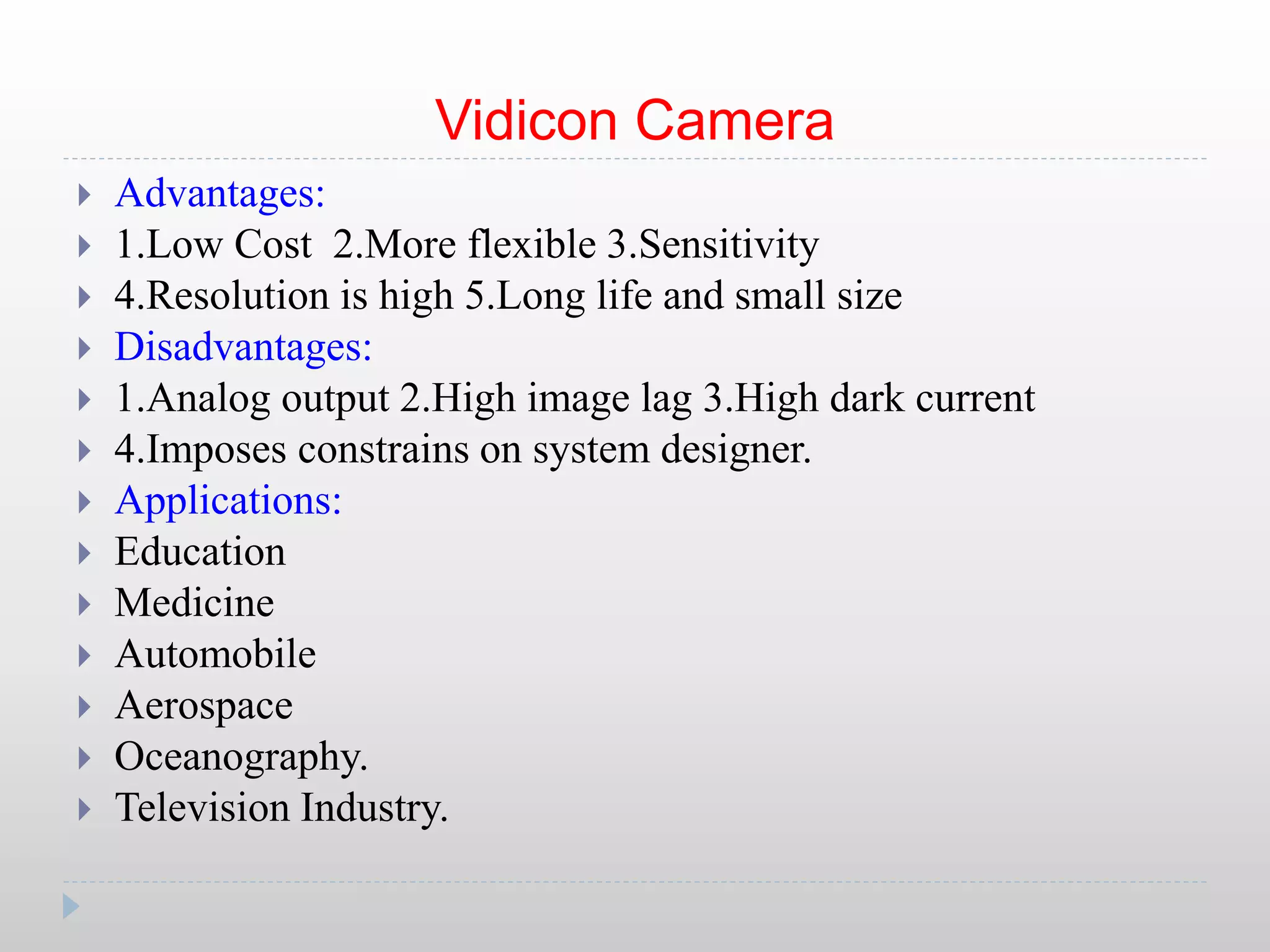 Vidicon Camera
 Advantages:
 1.Low Cost 2.More flexible 3.Sensitivity
 4.Resolution is high 5.Long life and small size
 Disadvantages:
 1.Analog output 2.High image lag 3.High dark current
 4.Imposes constrains on system designer.
 Applications:
 Education
 Medicine
 Automobile
 Aerospace
 Oceanography.
 Television Industry.
 