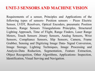 UNIT-3 SENSORS AND MACHINE VISION
Requirements of a sensor, Principles and Applications of the
following types of sensors- Position sensors – Piezo Electric
Sensor, LVDT, Resolvers, Optical Encoders, pneumatic Position
Sensors, Range Sensors Triangulations Principles, Structured
Lighting Approach, Time of Flight, Range Finders, Laser Range
Meters, Touch Sensors ,binary Sensors, Analog Sensors, Wrist
Sensors, Compliance Sensors, Slip Sensors, Camera, Frame
Grabber, Sensing and Digitizing Image Data- Signal Conversion,
Image Storage, Lighting Techniques, Image Processing and
Analysis-Data Reduction, Segmentation, Feature Extraction,
Object Recognition, Other Algorithms, Applications- Inspection,
Identification, Visual Serving and Navigation.
 